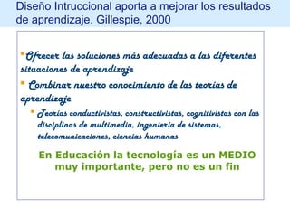 Diseño Intruccional aporta a mejorar los resultados
de aprendizaje. Gillespie, 2000
Ofrecer las soluciones más adecuadas a las diferentes
situaciones de aprendizaje
 Combinar nuestro conocimiento de las teorías de
aprendizaje
 Teorías conductivistas, constructivistas, cognitivistas con las
disciplinas de multimedia, ingeniería de sistemas,
telecomunicaciones, ciencias humanas
En Educación la tecnología es un MEDIO
muy importante, pero no es un fin
 