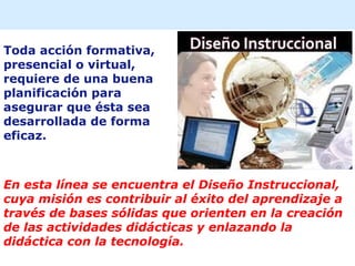 Toda acción formativa,
presencial o virtual,
requiere de una buena
planificación para
asegurar que ésta sea
desarrollada de forma
eficaz.
En esta línea se encuentra el Diseño Instruccional,
cuya misión es contribuir al éxito del aprendizaje a
través de bases sólidas que orienten en la creación
de las actividades didácticas y enlazando la
didáctica con la tecnología.
 