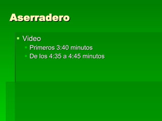 Aserradero Video Primeros 3:40 minutos De los 4:35 a 4:45 minutos 
