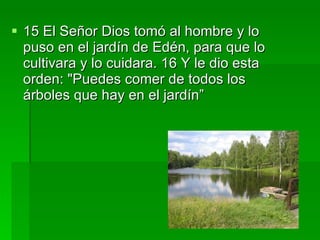 15 El Señor Dios tomó al hombre y lo puso en el jardín de Edén, para que lo cultivara y lo cuidara. 16 Y le dio esta orden: "Puedes comer de todos los árboles que hay en el jardín” 