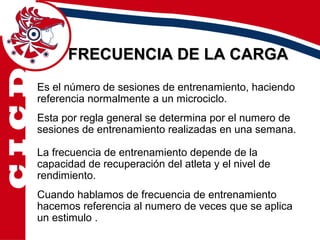 FRECUENCIA DE LA CARGA
Es el número de sesiones de entrenamiento, haciendo
referencia normalmente a un microciclo.
Esta por regla general se determina por el numero de
sesiones de entrenamiento realizadas en una semana.

La frecuencia de entrenamiento depende de la
capacidad de recuperación del atleta y el nivel de
rendimiento.
Cuando hablamos de frecuencia de entrenamiento
hacemos referencia al numero de veces que se aplica
un estimulo .
 