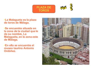 PLAZA DE TOROS La Malagueta es la plaza de toros de Málaga.  Se encuentra situada en la zona de la ciudad que le da su nombre, La Malagueta, en la zona este de Málaga.   En ella se encuentra el museo taurino Antonio Ordóñez. 