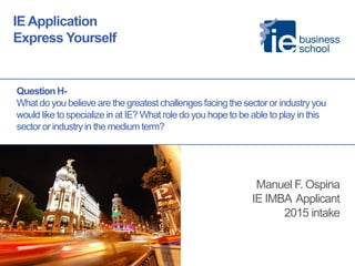 Question H- What do you believe are the greatest challenges facing the sector or industry you would like to specialize in at IE? What role do you hope to be able to play in this sector or industry in the medium term? 
IE Application 
Express Yourself 
Manuel F. Ospina 
IE IMBA Applicant 
2015 intake 
 