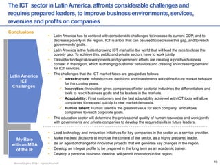 Manuel Ospina 2014 – Express Yourself 
The ICT sector in Latin America, affronts considerable challenges and requires prepared leaders, to improve business environments, services, revenues and profits on companies 
Latin America 
ICT Challenges 
My Role 
with an MBA of the IE 
Conclusions 
Latin America has to contend with considerable challenges to increase its current GDP, and to decrease poverty in the region. ICT is a tool that can be used to decrease this gap, and to reach governments’ goals. 
Latin America is the fastest growing ICT market in the world that will lead the race to close the poverty gap. To achieve this, public and private sectors have to work jointly. 
Global technological developments and government efforts are creating a positive business context in the region, which is changing customer behaviors and creating an increasing demand for ICT services. 
The challenges that the ICT market faces are grouped as follows: 
Infrastructure: Infrastructure decisions and investments will define future market behavior for the coming years. 
Innovation: Innovation gives companies of inter sectorial industries the differentiators and tools to reach business goals and be leaders in the markets. 
Adaptability: Final customers and the fast adaptability achieved with ICT tools will allow companies to respond quickly to new market demands. 
Human Talent: Human talent is the greatest value for each company, and allows companies to reach corporate goals. 
The education sector will determine the professional quality of human resources and work jointly with governments and private companies to develop the required skills in future leaders. 
Lead technology and innovation initiatives for key companies in the sector as a service provider. 
Make the best decisions to improve the context of the sector, as a highly prepared leader. 
Be an agent of change for innovative projects that will generate key changes in the region. 
Develop an integral profile to be prepared in the long term as an academic trainer. 
Develop a personal business idea that will permit innovation in the region. 
10  