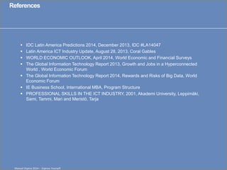 Click to edit Master title style 
Manuel Ospina 2014 – Express Yourself 
References 
IDC Latin America Predictions 2014, December 2013, IDC #LA14047 
Latin America ICT Industry Update, August 28, 2013, Coral Gables 
WORLD ECONOMIC OUTLOOK, April 2014, World Economic and Financial Surveys 
The Global Information Technology Report 2013, Growth and Jobs in a Hyperconnected World , World Economic Forum 
The Global Information Technology Report 2014, Rewards and Risks of Big Data, World Economic Forum 
IE Business School, International MBA, Program Structure 
PROFESSIONAL SKILLS IN THE ICT INDUSTRY, 2001, Akademi University, Leppimäki, Sami, Tammi, Mari and Meristö, Tarja 
11 