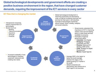 Manuel Ospina 2014 – Express Yourself 
Global technological developments and government efforts are creating a positive business environment in the region, that have changed customer demands, requiring the improvement of the ICT services in every sector 
ICT flow that is changing the market 
Global technological developments 
Government efforts 
Latin American context 
Customer demands 
Improvement of ICT services 
Intersectorial companies need to improve their ICT technologies. 
Sectors such as: 
Banking 
Telecommunications 
Insurance 
Oil & gas 
Products 
Global technological development is improving productivity and decreasing costs, as well as increasing revenues and services for final users in all industries. 
Example of technologies mentioned above include: Cloud, mobility, analytics, and social networks. 
Governments understand the importance of ICT in improving citizens’ lives and are leading plans to make these services available to everyone. 
Examples of regional government plans: 
Colombia: Vive Digital 
Paraguay: Paraguay Conectado and PNT 
Panama: National ICT Strategy 2008–2018 
Chile: Strategy for Digital Development 
Mexico: Digital Agenda 
Average GDP in the region is below the world average, however the region is the fastest growing ICT market in the world. 
Global companies are discovering Latin America as a fresh region to do business. 
Increased availability of new technologies is changing customers’ behaviors and creating new needs. 
4  