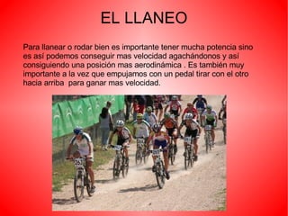 EL LLANEO Para llanear o rodar bien es importante tener mucha potencia sino es así podemos conseguir mas velocidad agachándonos y así consiguiendo una posición mas aerodinámica . Es también muy importante a la vez que empujamos con un pedal tirar con el otro hacia arriba  para ganar mas velocidad. 
