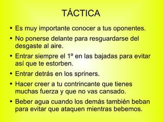 TÁCTICA Es muy importante conocer a tus oponentes. No ponerse delante para resguardarse del desgaste al aire. Entrar siempre el 1º en las bajadas para evitar así que te estorben. Entrar detrás en los spriners. Hacer creer a tu contrincante que tienes muchas fuerza y que no vas cansado. Beber agua cuando los demás también beban para evitar que ataquen mientras bebemos. 