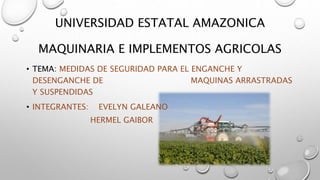 UNIVERSIDAD ESTATAL AMAZONICA
MAQUINARIA E IMPLEMENTOS AGRICOLAS
• TEMA: MEDIDAS DE SEGURIDAD PARA EL ENGANCHE Y
DESENGANCHE DE MAQUINAS ARRASTRADAS
Y SUSPENDIDAS
• INTEGRANTES: EVELYN GALEANO
HERMEL GAIBOR
 
