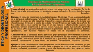 3. serendipidad: es un descubrimiento afortunado que se produce sin planificación. Se da de
forma inesperada, aparentemente por accidente o suerte del destino. Es encontrar algo bueno
que no buscabas.
Ejemplo: El horno de microondas. A mediados los años 40 del siglo XX, un técnico autodidacto
de la compañía norteamericana Raytheon, Percy Spencer, participaba en unas pruebas con un
generador de ondas de alta frecuencia (magnetrón), cuando observó que se le derretía una
chocolatina que llevaba en el bolsillo de su bata. Para confirmar que se trataba de un efecto de
las ondas, colocó unos granos de maíz en el área radiada y efectivamente surgieron las
palomitas. También experimentó al parecer con un huevo, que estalló fruto del calor generado
en su interior. Otros ingenieros habían detectado la generación de calor sin pensar en posibles
aplicaciones, pero Spencer relacionó el hecho con la preparación de alimentos.
4. Resiliencia: Es la capacidad de una persona o grupo para seguir proyectándose en el futuro
a pesar de acontecimientos desestabilizadores, de condiciones de vida difíciles y de traumas a
veces graves. Todo lo que somos es el resultado de lo que hemos pensado. Está fundado en
nuestros pensamientos y está hecho de nuestros pensamientos. Sidhartha Gautama.
ejemplo: Existen catástrofes naturales que permiten hablar de comunidades resilientes, ya que
generar un golpe de inmensa proporción sobre la psiquis de todos los individuos. Lo mismo
sucede con hechos particulares como las guerras, que llevan al extremo esta capacidad de los
individuos.
 