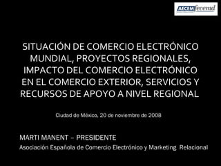 SITUACIÓN DE COMERCIO ELECTRÓNICO MUNDIAL, PROYECTOS REGIONALES, IMPACTO DEL COMERCIO ELECTRÓNICO EN EL COMERCIO EXTERIOR, SERVICIOS Y RECURSOS DE APOYO A NIVEL REGIONAL  MARTI MANENT – PRESIDENTE Asociación Española de Comercio Electrónico y Marketing  Relacional Ciudad de México, 20 de noviembre de 2008 