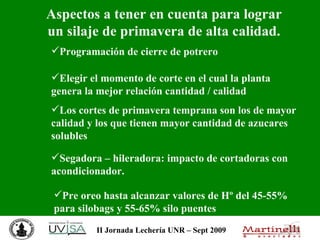 Aspectos a tener en cuenta para lograr un silaje de primavera de alta calidad. Programación de cierre de potrero Segadora – hileradora: impacto de cortadoras con acondicionador. Pre oreo hasta alcanzar valores de Hº del 45-55% para silobags y 55-65% silo puentes Elegir el momento de corte en el cual la planta genera la mejor relación cantidad / calidad Los cortes de primavera temprana son los de mayor calidad y los que tienen mayor cantidad de azucares solubles 