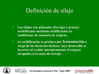 Definición de silaje Los silajes son alimentos (forrajes o granos) estabilizados mediante acidificación en condiciones de ausencia de oxigeno.  La acidificación se produce por  fermentación  a cargo de las bacterias lácticas, cuyo desarrollo se favorece al excluir mecánicamente el oxígeno atrapado en la masa de forraje.   