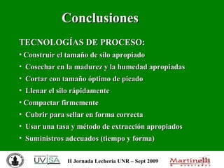 Conclusiones   TECNOLOGÍAS DE PROCESO:   Construir el tamaño de silo apropiado Cosechar en la madurez y la humedad apropiadas Cortar con tamaño óptimo de picado Llenar el silo rápidamente Compactar firmemente Cubrir para sellar en forma correcta Usar una tasa y método de extracción apropiados Suministros adecuados (tiempo y forma)  