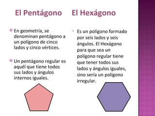 En geometría, se denominan pentágono a un polígono de cinco lados y cinco vértices. Un pentágono regular es aquél que tiene todos sus lados y ángulos internos iguales. Es un polígono formado por seis lados y seis ángulos. El Hexágono para que sea un polígono regular tiene que tener todos sus lados y ángulos iguales, sino sería un polígono irregular.                                                                         El Pentágono  El Hexágono 