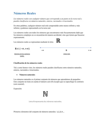 Números Reales
Los números reales son cualquier número que corresponda a un punto en la recta real y
pueden clasificarse en números naturales, enteros, racionales e irracionales.
En otras palabras, cualquier número real está comprendido entre menos infinito y más
infinito y podemos representarlo en la recta real.
Los números reales son todos los números que encontramos más frecuentemente dado que
los números complejos no se encuentran de manera accidental, sino que tienen que buscarse
expresamente.
Los números reales se representan mediante la letra
Clasificación de los números reales
Tal y como hemos visto, los números reales pueden clasificarse entre números naturales,
enteros, racionales e irracionales.
• Números naturales
Los números naturales es el primer conjunto de números que aprendemos de pequeños.
Este conjunto no tiene en cuenta el número cero (0) excepto que se especifique lo contrario
(cero neutral).
Expresión:
Primeros elementos del conjunto de números naturales.
Dominio de los números
reales.
Línea real.
 