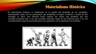 • El materialismo histórico se fundamenta en el estudio del desarrollo de las sociedades,
determinando cuales son los mecanismos que posibilitan el origen, evolución y muerte de una
sociedad, es decir, esta filosofía busca explicar las causas que producen que una
sociedad comunista pase a ser una sociedad esclavista, luego de ser esclavista pase a ser una
sociedad feudal, luego de una feudal pasea una capitalista y de la capitalista a la socialista.
 