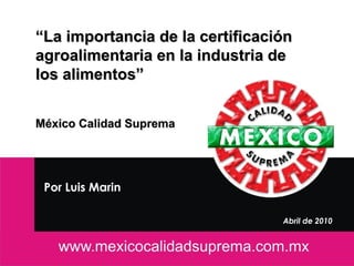 “La importancia de la certificación
agroalimentaria en la industria de
los alimentos”


México Calidad Suprema




 Por Luis Marin

                                                         Abril de 2010


                  Contacto: lmarin@mexicocalidadsuprema.com              1
 