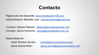 Contacto
Página web del desarrollo: www.montesame159.com
Administradora: Marisela Leal - arquitectamlm@gmail.com
Corredor: Eleazar Salazar - eleazar@yucatanpremier.com
Corredor: Ginna Ontiveros - ginna@goproperties.com.mx
Desarrolladores:
Javier Romero Zavala - javier@grupoviveurbana.com
Jaime Garcia Nieto - garcia.jaime@grupoviveurbana.com
 
