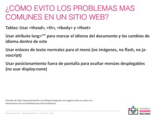 ¿CÓMO EVITO LOS PROBLEMAS MAS
COMUNES EN UN SITIO WEB?
Tablas: Usar <thead>, <th>, <tbody> y <tfoot>
Usar atributo lang=“” para marcar el idioma del documento y los cambios de
idioma dentro de este
Usar enlaces de texto normales para el menú (no imágenes, no flash, no ja-
vascript)
Usar posicionamiento fuera de pantalla para ocultar menúes desplegables
(no usar display:none)




Extraído de http://www.deinterfaz.com/blog/navegando-una-pagina-web-con-jaws-con-
sideraciones-de-accesibilidad-para-desarrolladores



Martin Szyszlican - Sebastian Zelonka | 28-10-10 | UTN
 