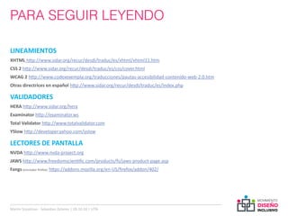 PARA SEGUIR LEYENDO

LINEAMIENTOS
XHTML http://www.sidar.org/recur/desdi/traduc/es/xhtml/xhtml11.htm
CSS 2 http://www.sidar.org/recur/desdi/traduc/es/css/cover.html
WCAG 2 http://www.codexexempla.org/traducciones/pautas-accesibilidad-contenido-web-2.0.htm
Otras directrices en español http://www.sidar.org/recur/desdi/traduc/es/index.php

VALIDADORES
HERA http://www.sidar.org/hera
Examinator http://examinator.ws
Total Validator http://www.totalvalidator.com
YSlow http://developer.yahoo.com/yslow

LECTORES DE PANTALLA
NVDA http://www.nvda-project.org
JAWS http://www.freedomscientific.com/products/fs/jaws-product-page.asp
Fangs (emulador firefox): https://addons.mozilla.org/en-US/firefox/addon/402/




Martin Szyszlican - Sebastian Zelonka | 28-10-10 | UTN
 