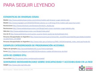 PARA SEGUIR LEYENDO

ESTADISTICAS DE DIVERSAS COSAS:
Mobile http://www.webdevelopersnotes.com/articles/mobile-web-browser-usage-statistics.php
Mobile http://www.engadget.com/2010/03/29/stats-iphone-os-is-still-king-of-the-mobile-web-space-but-andr/
Resoluciones http://www.w3schools.com/browsers/browsers_display.asp
Resoluciones http://www.webdevelopersnotes.com/design/web-screen-resolution-usage-statistics.php
Web dev http://www.webdevelopersnotes.com/design/index.php3
Uso de JS http://www.webintenta.com/cuantos-usuarios-tienen-javaScript-deshabilitado.html
Personas discapacitadas en Argentina http://www.buenosaires.gov.ar/areas/des_social/discapacidad/discapacidades/estadisti-
cas.php?menu_id=16668
Personas discapacitadas en Argentina http://www.indec.gov.ar/webcenso/ENDI_NUEVA/ampliada_index_total.asp?mode=01

EJEMPLOS CATEGORIZADOS DE PROGRAMACIÓN ACCESIBLE:
Página de ejemplos http://accesibilidadweb.dlsi.ua.es/?menu=ejemplos
Forms http://olgacarreras.blogspot.com/2007/02/formularios-usables-60-directrices-de.html

LISTA DE CORREO ÚTIL:
AccesoWeb http://es.groups.yahoo.com/group/accesoweb/

SEMINARIO IBEROAMERICANO SOBRE DISCAPACIDAD Y ACCESIBILIDAD EN LA RED
SID@R http://www.sidar.org/index.php

Martin Szyszlican - Sebastian Zelonka | 28-10-10 | UTN
 