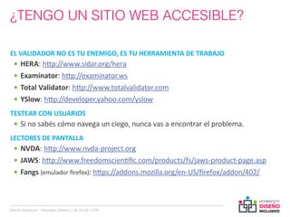 ¿TENGO UN SITIO WEB ACCESIBLE?

EL VALIDADOR NO ES TU ENEMIGO, ES TU HERRAMIENTA DE TRABAJO
  •	 HERA: http://www.sidar.org/hera
  •	 Examinator: http://examinator.ws
  •	 Total Validator: http://www.totalvalidator.com
  •	 YSlow: http://developer.yahoo.com/yslow
TESTEAR CON USUARIOS
  •	 Si no sabés cómo navega un ciego, nunca vas a encontrar el problema.
LECTORES DE PANTALLA
  •	 NVDA: http://www.nvda-project.org
  •	 JAWS: http://www.freedomscientific.com/products/fs/jaws-product-page.asp
  •	 Fangs (emulador firefox): https://addons.mozilla.org/en-US/firefox/addon/402/



Martin Szyszlican - Sebastian Zelonka | 28-10-10 | UTN
 