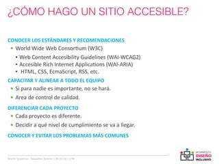 ¿CÓMO HAGO UN SITIO ACCESIBLE?

CONOCER LOS ESTÁNDARES Y RECOMENDACIONES
  •	 World Wide Web Consortium (W3C)
     ▪▪ Web Content Accesibility Guidelines (WAI-WCAG2)
     ▪▪ Accesible Rich Internet Applications (WAI-ARIA)
     ▪▪ HTML, CSS, EcmaScript, RSS, etc.
CAPACITAR Y ALINEAR A TODO EL EQUIPO
  •	 Si para nadie es importante, no se hará.
  •	 Area de control de calidad.
DIFERENCIAR CADA PROYECTO
  •	 Cada proyecto es diferente.
  •	 Decidir a qué nivel de cumplimiento se va a llegar.
CONOCER Y EVITAR LOS PROBLEMAS MÁS COMUNES



Martin Szyszlican - Sebastian Zelonka | 28-10-10 | UTN
 