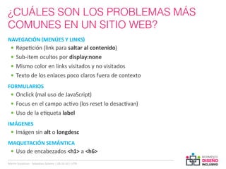 ¿CUÁLES SON LOS PROBLEMAS MÁS
COMUNES EN UN SITIO WEB?
NAVEGACIÓN (MENÚES Y LINKS)
  •	 Repetición (link para saltar al contenido)
  •	 Sub-item ocultos por display:none
  •	 Mismo color en links visitados y no visitados
  •	 Texto de los enlaces poco claros fuera de contexto
FORMULARIOS
  •	 Onclick (mal uso de JavaScript)
  •	 Focus en el campo activo (los reset lo desactivan)
  •	 Uso de la etiqueta label
IMÁGENES
  •	 Imágen sin alt o longdesc
MAQUETACIÓN SEMÁNTICA
  •	 Uso de encabezados <h1> a <h6>
Martin Szyszlican - Sebastian Zelonka | 28-10-10 | UTN
 