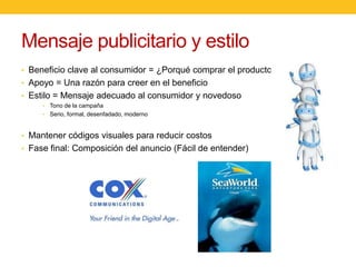 Mensaje publicitario y estilo
• Beneficio clave al consumidor = ¿Porqué comprar el producto?
• Apoyo = Una razón para creer en el beneficio

• Estilo = Mensaje adecuado al consumidor y novedoso
• Tono de la campaña
• Serio, formal, desenfadado, moderno

• Mantener códigos visuales para reducir costos
• Fase final: Composición del anuncio (Fácil de entender)

 