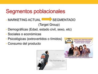 Segmentos poblacionales
• MARKETING ACTUAL
•
•
•

•

SEGMENTADO
(Target Group)
Demográficas (Edad, estado civil, sexo, etc)
Sociales o económicas
Psicológicas (extrovertidos o tímidos)
Consumo del producto

 