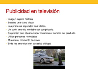 Publicidad en televisión
• Imagen explica historia
• Busque una clave visual

• Los primeros segundos son vitales
• Un buen anuncio no debe ser complicado
• Es preciso que el espectador recuerde el nombre del producto
• Utilice personas no objetos
• Muestre el momento decisivo
• Evite los anuncios con excesivo diálogo

 