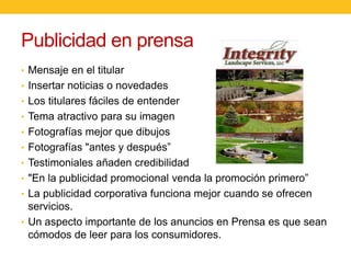 Publicidad en prensa
• Mensaje en el titular
• Insertar noticias o novedades
• Los titulares fáciles de entender
• Tema atractivo para su imagen
• Fotografías mejor que dibujos
• Fotografías "antes y después”
• Testimoniales añaden credibilidad
• "En la publicidad promocional venda la promoción primero”
• La publicidad corporativa funciona mejor cuando se ofrecen

servicios.
• Un aspecto importante de los anuncios en Prensa es que sean
cómodos de leer para los consumidores.

 