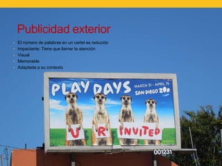 Publicidad exterior
Publicidad exterior
• El número de palabras en un cartel es reducido
• Impactante: Tiene que llamar la atención
• Visual
• Memorable
• Adaptada a su contexto

 