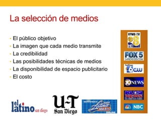 La selección de medios
• El público objetivo
• La imagen que cada medio transmite
• La credibilidad
• Las posibilidades técnicas de medios

• La disponibilidad de espacio publicitario
• El costo

 