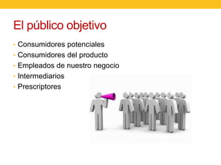 El público objetivo
• Consumidores potenciales
• Consumidores del producto
• Empleados de nuestro negocio
• Intermediarios
• Prescriptores

 