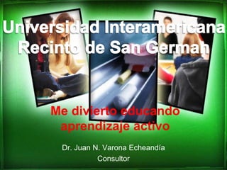 Dr. Juan N. Varona Echeandía Consultor Universidad Interamericana Recinto de San German Me divierto educando aprendizaje activo   