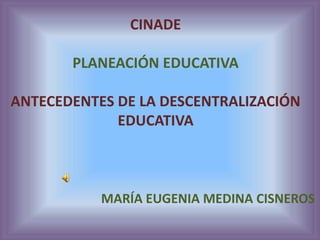 CINADE
PLANEACIÓN EDUCATIVA
ANTECEDENTES DE LA DESCENTRALIZACIÓN
EDUCATIVA
MARÍA EUGENIA MEDINA CISNEROS
 