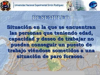 Situación en la que se encuentran las personas que teniendo edad, capacidad y deseo de trabajar no pueden conseguir un puesto de trabajo viéndose sometidos a una situación de paro forzoso.  