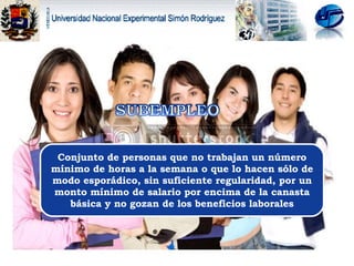 Conjunto de personas que no trabajan un número mínimo de horas a la semana o que lo hacen sólo de modo esporádico, sin suficiente regularidad, por un monto mínimo de salario por encima de la canasta básica y no gozan de los beneficios laborales 