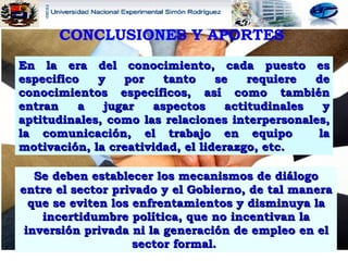 CONCLUSIONES Y APORTES   Se deben establecer los mecanismos de diálogo entre el sector privado y el Gobierno, de tal manera que se eviten los enfrentamientos y disminuya la incertidumbre política, que no incentivan la inversión privada ni la generación de empleo en el sector formal.  En la era del conocimiento, cada puesto es especifico y por tanto se requiere de conocimientos específicos, así como también entran a jugar aspectos actitudinales y aptitudinales, como las relaciones interpersonales, la comunicación, el trabajo en equipo  la motivación, la creatividad, el liderazgo, etc. 