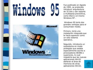 Windows 95 Fue publicado en Agosto de 1995. se pretendía introducir arquitectura de 32 bits y dar soporte a multitarea preventiva, como OS/2 o el mismo Windows NT . Windows 95 tenía dos grandes ventajas para el consumidor medio.  Primero, tenía una instalación integrada que le hacía aparecer como un solo sistema operativo.  Segundo, introducía un subsistema en modo protegido que estaba especialmente escrito a procesadores 80386 o superiores, lo cual impediría que las nuevas aplicaciones Win32 dañaran el área de memoria de otras aplicaciones Win32.  
