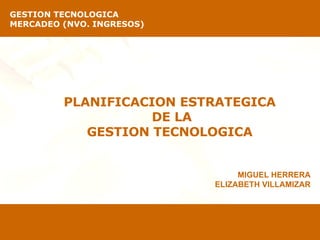 PLANIFICACION ESTRATEGICA  DE LA GESTION TECNOLOGICA  GESTION TECNOLOGICA   MERCADEO (NVO. INGRESOS) MIGUEL HERRERA ELIZABETH VILLAMIZAR 
