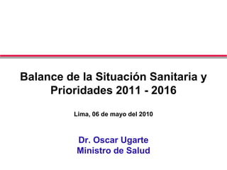 Balance de la Situación Sanitaria y
Prioridades 2011 - 2016
Lima, 06 de mayo del 2010
Dr. Oscar Ugarte
Ministro de Salud
 