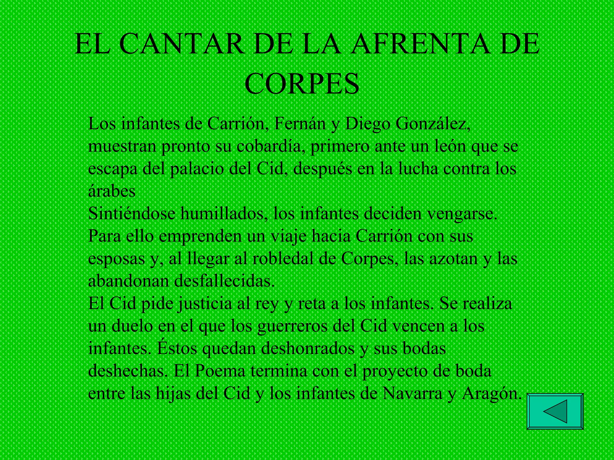 EL CANTAR DE LA AFRENTA DE CORPES   Los infantes de Carrión, Fernán y Diego González, muestran pronto su cobardía, primero ante un león que se escapa del palacio del Cid, después en la lucha contra los árabes Sintiéndose humillados, los infantes deciden vengarse. Para ello emprenden un viaje hacia Carrión con sus esposas y, al llegar al robledal de Corpes, las azotan y las abandonan desfallecidas. El Cid pide justicia al rey y reta a los infantes. Se realiza un duelo en el que los guerreros del Cid vencen a los infantes. Éstos quedan deshonrados y sus bodas deshechas. El Poema termina con el proyecto de boda entre las hijas del Cid y los infantes de Navarra y Aragón. 