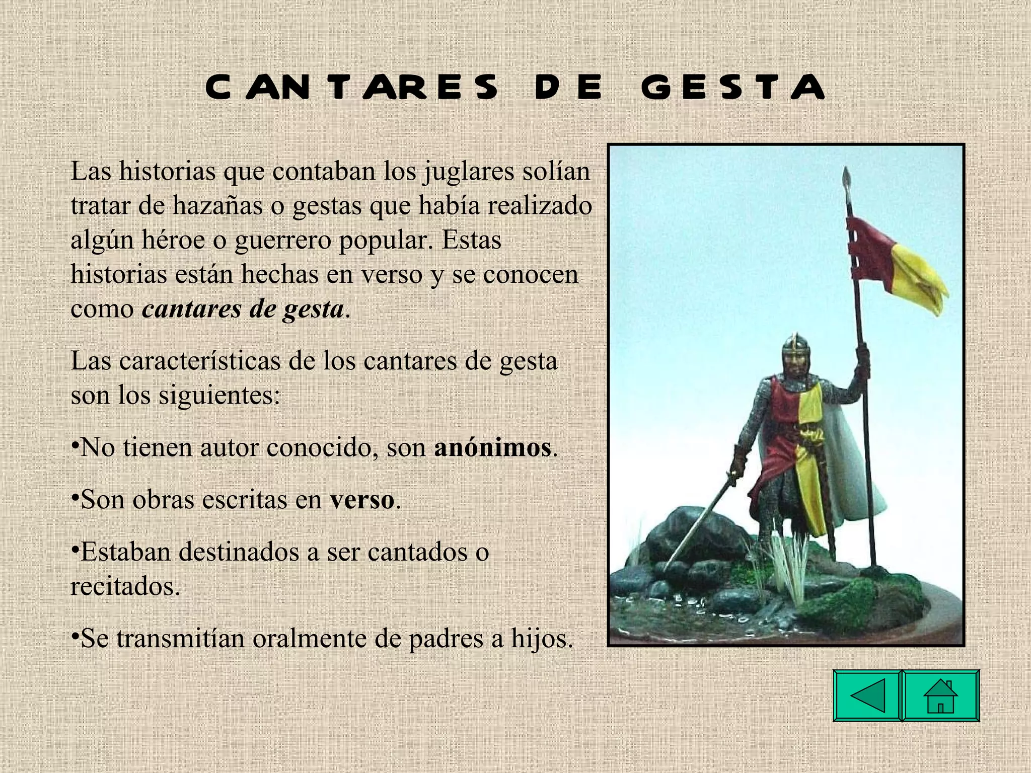 CANTARES DE GESTA Las historias que contaban los juglares solían tratar de hazañas o gestas que había realizado algún héroe o guerrero popular. Estas historias están hechas en verso y se conocen como  cantares de gesta . Las características de los cantares de gesta son los siguientes:   No tienen autor conocido, son  anónimos .  Son obras escritas en  verso .  Estaban destinados a ser cantados o recitados.  Se transmitían oralmente de padres a hijos. 
