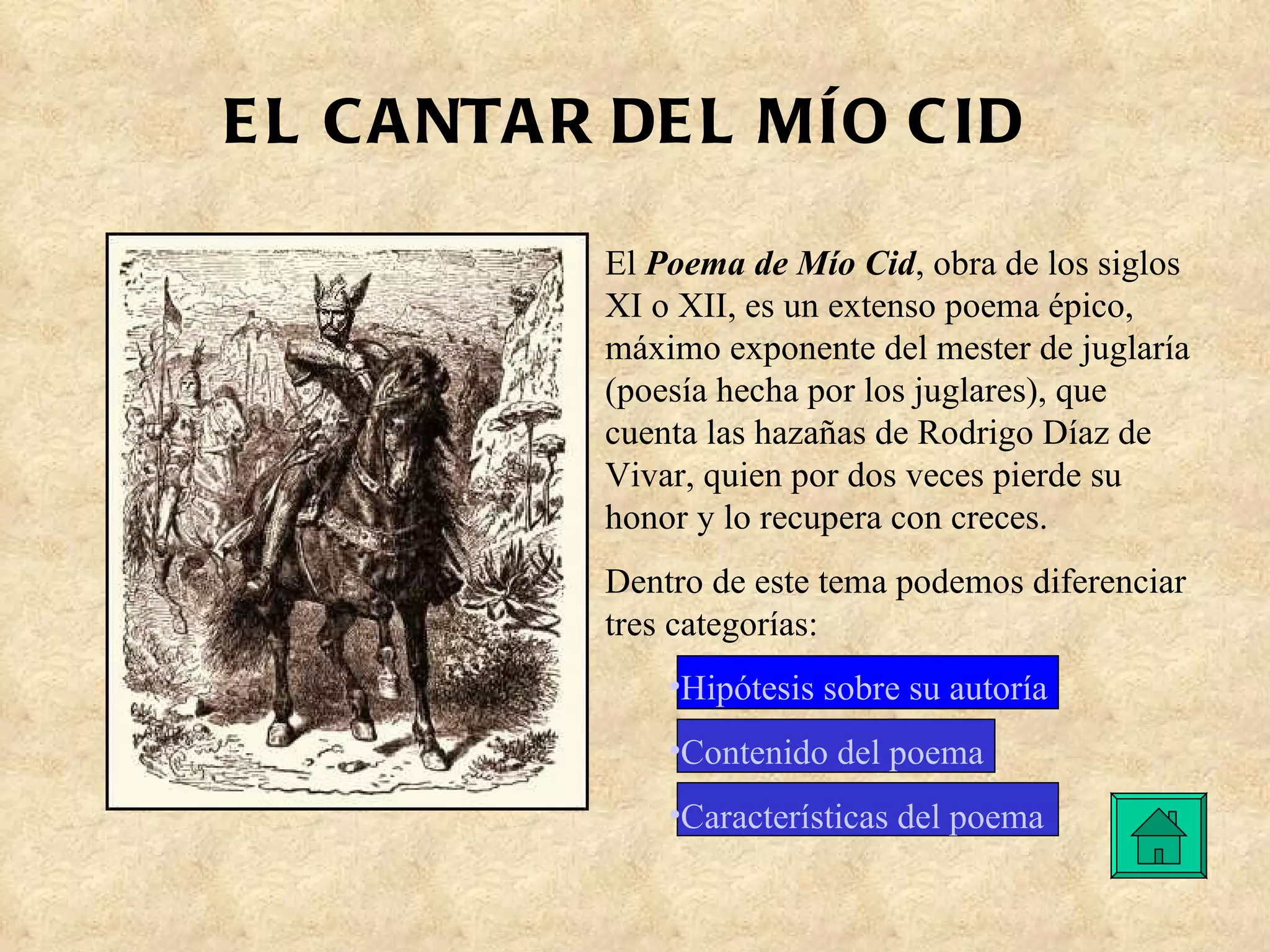 EL CANTAR DEL MÍO CID El  Poema de Mío Cid , obra de los siglos XI o XII, es un extenso poema épico, máximo exponente del mester de juglaría (poesía hecha por los juglares), que cuenta las hazañas de Rodrigo Díaz de Vivar, quien por dos veces pierde su honor y lo recupera con creces. Dentro de este tema podemos diferenciar tres categorías: Hipótesis sobre su autoría  Contenido del poema Características del poema 
