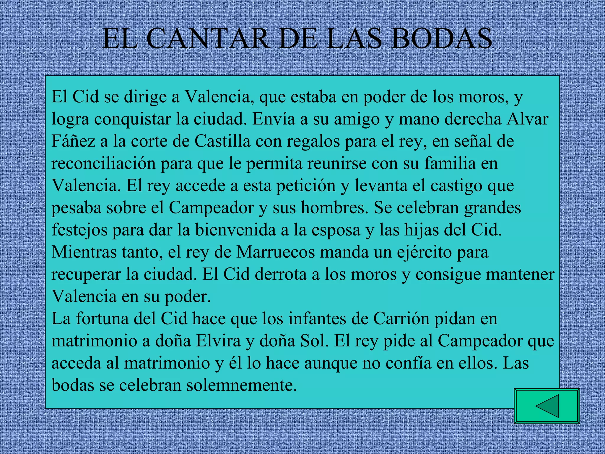 EL CANTAR DE LAS BODAS El Cid se dirige a Valencia, que estaba en poder de los moros, y logra conquistar la ciudad. Envía a su amigo y mano derecha Alvar Fáñez a la corte de Castilla con regalos para el rey, en señal de reconciliación para que le permita reunirse con su familia en Valencia. El rey accede a esta petición y levanta el castigo que pesaba sobre el Campeador y sus hombres. Se celebran grandes festejos para dar la bienvenida a la esposa y las hijas del Cid. Mientras tanto, el rey de Marruecos manda un ejército para recuperar la ciudad. El Cid derrota a los moros y consigue mantener Valencia en su poder. La fortuna del Cid hace que los infantes de Carrión pidan en matrimonio a doña Elvira y doña Sol. El rey pide al Campeador que acceda al matrimonio y él lo hace aunque no confía en ellos. Las bodas se celebran solemnemente. 