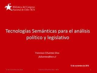 Tecnologías Semánticas para el análisis
político y legislativo
13 de noviembre de 2018
Francisco Cifuentes Silva
fcifuentes@bcn.cl
13 de noviembre de 2018 1Francisco Cifuentes Silva - BCN
 