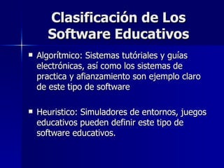 Clasificación de Los Software Educativos Algorítmico: Sistemas tutóriales y guías electrónicas, así como los sistemas de practica y afianzamiento son ejemplo claro de este tipo de software Heuristico: Simuladores de entornos, juegos educativos pueden definir este tipo de software educativos. 